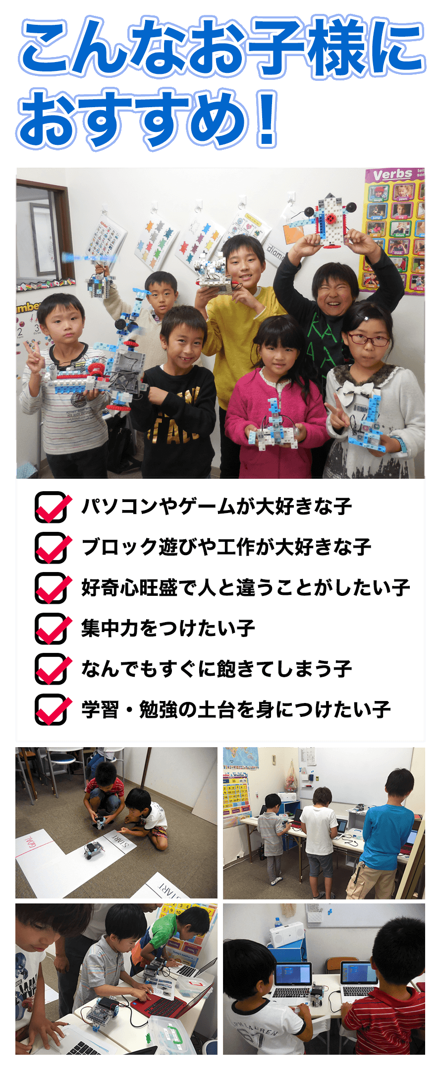こんなお子様におすすめ！パソコンやゲームが大好きな子。ブロック遊びや工作が大好きな子。好奇心旺盛で人と違うことがしたい子。集中力をつけたい子。なんでもすぐに飽きてしまう子。学習・勉強の土台を身につけたい子。
