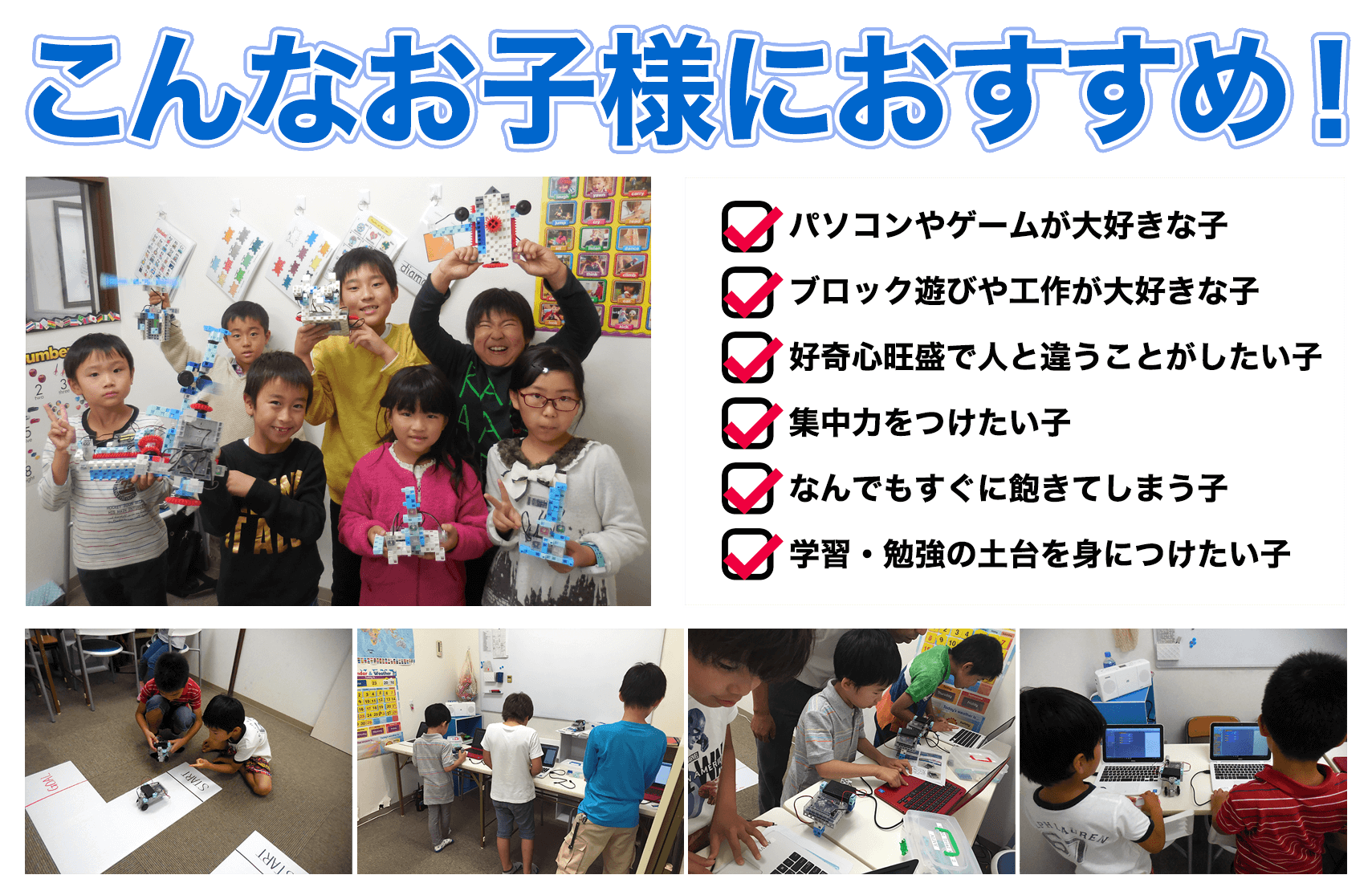 こんなお子様におすすめ！パソコンやゲームが大好きな子。ブロック遊びや工作が大好きな子。好奇心旺盛で人と違うことがしたい子。集中力をつけたい子。なんでもすぐに飽きてしまう子。学習・勉強の土台を身につけたい子。